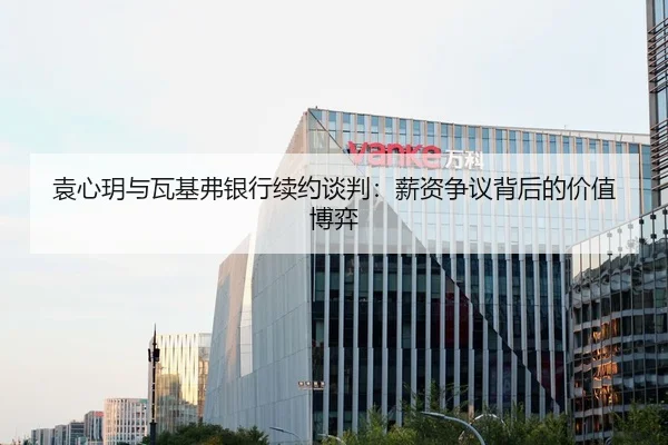 袁心玥与瓦基弗银行续约谈判：薪资争议背后的价值博弈