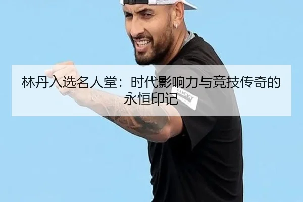 林丹入选名人堂：时代影响力与竞技传奇的永恒印记