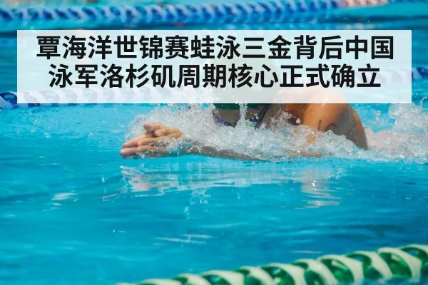 覃海洋世锦赛蛙泳三金背后中国泳军洛杉矶周期核心正式确立